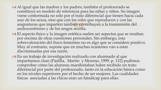 
 Al igual que las madres y los padres, también el profesorado se
constituye en modelo de referencia para las niñas y niños. Su imagen
viene conformada no sólo por el trato diferencial que tienen hacia cada
uno de los sexos, sino que con los roles que reproducen y con las
asignaturas que imparten también contribuyen a la transmisión del
androcentrismo y de los sesgos sexista.
 El aspecto físico y la imagen estética suelen ser aspectos que se resaltan
por encima de otras cuestiones personales. Sin embargo, esta
sobrevaloración del físico femenino no es algo que se considere positivo.
Muy al contrario, supone que en muchas ocasiones van a estar
discriminadas por esa razón.
 En un trabajo de investigación realizado con alumnado al que
impartíamos clase (Padilla, Martin y Moreno, 1999, p. 132) pudimos
comprobar cómo las alumnas manifestaban haber recibido un trato
diferencial por parte del profesorado, tanto en la educación básica como
en los niveles superiores por el hecho de ser mujeres. Las cualidades
físicas asociadas a las chicas eran un hándicap para ellas:
 