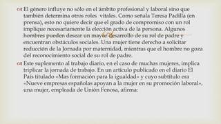 
 El género influye no sólo en el ámbito profesional y laboral sino que
también determina otros roles vitales. Como señala Teresa Padilla (en
prensa), esto no quiere decir que el grado de compromiso con un rol
implique necesariamente la elección activa de la persona. Algunos
hombres pueden desear un mayor desarrollo de su rol de padre y
encuentran obstáculos sociales. Una mujer tiene derecho a solicitar
reducción de la Jornada por maternidad, mientras que el hombre no goza
del reconocimiento social de su rol de padre.
 Este suplemento al trabajo diario, en el caso de muchas mujeres, implica
triplicar la jornada de trabajo. En un artículo publicado en el diario El
País titulado «Mas formación para la igualdad» y cuyo subtítulo era
«Nueve empresas españolas apoyan a la mujer en su promoción laboral»,
una mujer, empleada de Unión Fenosa, afirma:
 