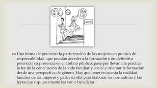 
 Una forma de potenciar la participación de las mujeres en puestos de
responsabilidad, que puedan acceder a la formación y en definitiva
potenciar su presencia en el ámbito público, pasa por llevar a la practica
la ley de la conciliación de la vida familiar y social y orientar la formación
desde una perspectiva de género. Hay que tener en cuenta la realidad
familiar de las mujeres y partir de ella para elaborar las normativas y las
leyes que supuestamente las van a beneficiar
 