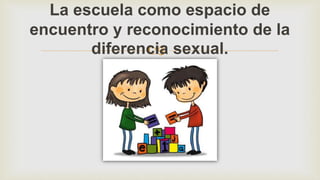 
La escuela como espacio de
encuentro y reconocimiento de la
diferencia sexual.
 