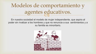 
En nuestra sociedad el modelo de mujer independiente, que aspira al
poder sin rivalizar a los hombres y que no renuncia a sus sentimientos y a
su familia es minoritario.
Modelos de comportamiento y
agentes educativos.
 