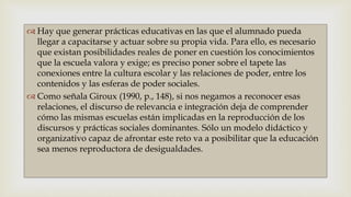 
 Hay que generar prácticas educativas en las que el alumnado pueda
llegar a capacitarse y actuar sobre su propia vida. Para ello, es necesario
que existan posibilidades reales de poner en cuestión los conocimientos
que la escuela valora y exige; es preciso poner sobre el tapete las
conexiones entre la cultura escolar y las relaciones de poder, entre los
contenidos y las esferas de poder sociales.
 Como señala Giroux (1990, p., 148), si nos negamos a reconocer esas
relaciones, el discurso de relevancia e integración deja de comprender
cómo las mismas escuelas están implicadas en la reproducción de los
discursos y prácticas sociales dominantes. Sólo un modelo didáctico y
organizativo capaz de afrontar este reto va a posibilitar que la educación
sea menos reproductora de desigualdades.
 