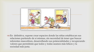 
 En definitiva, supone crear espacios donde las niñas establezcan sus
relaciones partiendo de sí mismas, sin necesidad de tener que buscar
referentes masculinos, desarrollando sus potencialidades y recuperando
valores que permitirán que todos y todas seamos más felices y la
sociedad más justa.
 