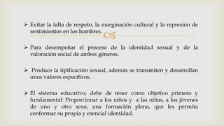 
 Evitar la falta de respeto, la marginación cultural y la represión de
sentimientos en los hombres.
 Para desempeñar el proceso de la identidad sexual y de la
valoración social de ambos géneros.
 Produce la tipificación sexual, además se transmiten y desarrollan
unos valores específicos.
 El sistema educativo, debe de tener como objetivo primero y
fundamental: Proporcionar a los niños y a las niñas, a los jóvenes
de uno y otro sexo, una formación plena, que les permita
conformar su propia y esencial identidad.
 