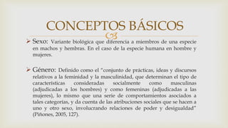 
CONCEPTOS BÁSICOS
 Sexo: Variante biológica que diferencia a miembros de una especie
en machos y hembras. En el caso de la especie humana en hombre y
mujeres.
 Género: Definido como el “conjunto de prácticas, ideas y discursos
relativos a la feminidad y la masculinidad, que determinan el tipo de
características consideradas socialmente como masculinas
(adjudicadas a los hombres) y como femeninas (adjudicadas a las
mujeres), lo mismo que una serie de comportamientos asociados a
tales categorías, y da cuenta de las atribuciones sociales que se hacen a
uno y otro sexo, involucrando relaciones de poder y desigualdad”
(Piñones, 2005, 127).
 