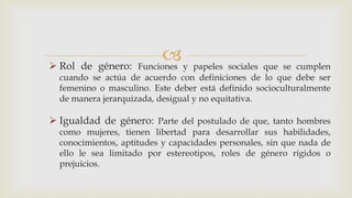  Rol de género: Funciones y papeles sociales que se cumplen
cuando se actúa de acuerdo con definiciones de lo que debe ser
femenino o masculino. Este deber está definido socioculturalmente
de manera jerarquizada, desigual y no equitativa.
 Igualdad de género: Parte del postulado de que, tanto hombres
como mujeres, tienen libertad para desarrollar sus habilidades,
conocimientos, aptitudes y capacidades personales, sin que nada de
ello le sea limitado por estereotipos, roles de género rígidos o
prejuicios.
 