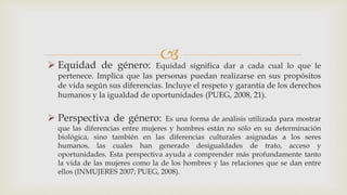  Equidad de género: Equidad significa dar a cada cual lo que le
pertenece. Implica que las personas puedan realizarse en sus propósitos
de vida según sus diferencias. Incluye el respeto y garantía de los derechos
humanos y la igualdad de oportunidades (PUEG, 2008, 21).
 Perspectiva de género: Es una forma de análisis utilizada para mostrar
que las diferencias entre mujeres y hombres están no sólo en su determinación
biológica, sino también en las diferencias culturales asignadas a los seres
humanos, las cuales han generado desigualdades de trato, acceso y
oportunidades. Esta perspectiva ayuda a comprender más profundamente tanto
la vida de las mujeres como la de los hombres y las relaciones que se dan entre
ellos (INMUJERES 2007; PUEG, 2008).
 