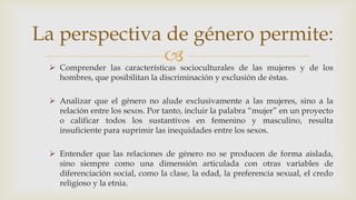 
La perspectiva de género permite:
 Comprender las características socioculturales de las mujeres y de los
hombres, que posibilitan la discriminación y exclusión de éstas.
 Analizar que el género no alude exclusivamente a las mujeres, sino a la
relación entre los sexos. Por tanto, incluir la palabra “mujer” en un proyecto
o calificar todos los sustantivos en femenino y masculino, resulta
insuficiente para suprimir las inequidades entre los sexos.
 Entender que las relaciones de género no se producen de forma aislada,
sino siempre como una dimensión articulada con otras variables de
diferenciación social, como la clase, la edad, la preferencia sexual, el credo
religioso y la etnia.
 