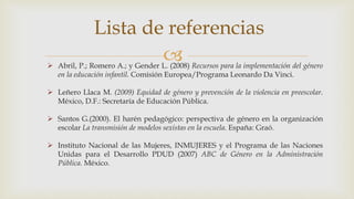 
Lista de referencias
 Abril, P.; Romero A.; y Gender L. (2008) Recursos para la implementación del género
en la educación infantil. Comisión Europea/Programa Leonardo Da Vinci.
 Leñero Llaca M. (2009) Equidad de género y prevención de la violencia en preescolar.
México, D.F.: Secretaría de Educación Pública.
 Santos G.(2000). El harén pedagógico: perspectiva de género en la organización
escolar La transmisión de modelos sexistas en la escuela. España: Graó.
 Instituto Nacional de las Mujeres, INMUJERES y el Programa de las Naciones
Unidas para el Desarrollo PDUD (2007) ABC de Género en la Administración
Pública. México.
 
