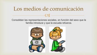 
Consolidan las representaciones sociales, en función del sexo que la
familia introduce y que la escuela refuerza.
Los medios de comunicación
 