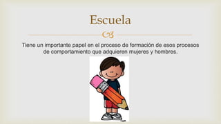 
Tiene un importante papel en el proceso de formación de esos procesos
de comportamiento que adquieren mujeres y hombres.
Escuela
 