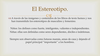  A través de las imágenes y contenidos de los libros de texto hemos y nos
han transmitido los estereotipos de masculino y femenino.
Niños: los definen como fuerte, inteligentes, valientes e independientes.
Niñas: ellas son definidas como seres dependientes, dóciles e indefensas.
Siempre son observadas como futuras mamás, amas de casa y dejando el
papel principal “importante” a los hombres.
El Estereotipo.
 