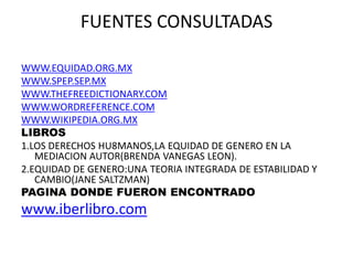 FUENTES CONSULTADAS
WWW.EQUIDAD.ORG.MX
WWW.SPEP.SEP.MX
WWW.THEFREEDICTIONARY.COM
WWW.WORDREFERENCE.COM
WWW.WIKIPEDIA.ORG.MX
LIBROS
1.LOS DERECHOS HU8MANOS,LA EQUIDAD DE GENERO EN LA
MEDIACION AUTOR(BRENDA VANEGAS LEON).
2.EQUIDAD DE GENERO:UNA TEORIA INTEGRADA DE ESTABILIDAD Y
CAMBIO(JANE SALTZMAN)
PAGINA DONDE FUERON ENCONTRADO
www.iberlibro.com
 