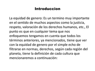 Introduccion
La equidad de genero: Es un termino muy importante
en el sentido de muchos aspectos como la justicia,
respeto, valoración de los derechos humanos, etc., El
punto es que en cualquier tema que nos
enfoquemos tengamos en cuenta que todos los
términos anteriores, ya mencionados, tiene que ver
con la equidad de genero por el simple echo de
filtrarse en normas, derechos, según cada región del
planeta, tiene la definición de cada cultura que
mencionaremos a continuación:
 