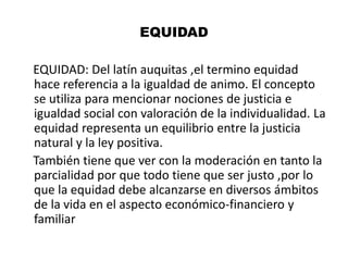 EQUIDAD
EQUIDAD: Del latín auquitas ,el termino equidad
hace referencia a la igualdad de animo. El concepto
se utiliza para mencionar nociones de justicia e
igualdad social con valoración de la individualidad. La
equidad representa un equilibrio entre la justicia
natural y la ley positiva.
También tiene que ver con la moderación en tanto la
parcialidad por que todo tiene que ser justo ,por lo
que la equidad debe alcanzarse en diversos ámbitos
de la vida en el aspecto económico-financiero y
familiar
 