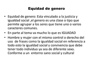 Equidad de genero
• Equidad de genero: Esta vinculado a la justicia y
igualdad social ,el genero es una clase o tipo que
permite agrupar a los seres que tiene uno o varios
caracteres comunes.
• En parte al tema va mucho lo que es IGUADAD
• Hombre y mujer con el mismo control o derecho del
uso de frases como la igualdad social en referencia a
todo esto la igualdad social y convivencia que debe
tener todo individuo ya sea de diferente sexo.
Conforme a un entorno sano social y cultural
 