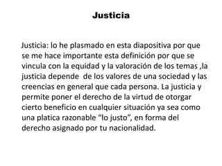 Justicia
Justicia: lo he plasmado en esta diapositiva por que
se me hace importante esta definición por que se
vincula con la equidad y la valoración de los temas ,la
justicia depende de los valores de una sociedad y las
creencias en general que cada persona. La justicia y
permite poner el derecho de la virtud de otorgar
cierto beneficio en cualquier situación ya sea como
una platica razonable “lo justo”, en forma del
derecho asignado por tu nacionalidad.
 
