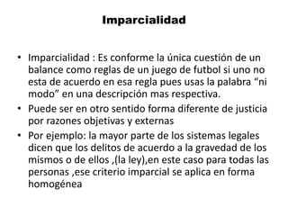 Imparcialidad
• Imparcialidad : Es conforme la única cuestión de un
balance como reglas de un juego de futbol si uno no
esta de acuerdo en esa regla pues usas la palabra “ni
modo” en una descripción mas respectiva.
• Puede ser en otro sentido forma diferente de justicia
por razones objetivas y externas
• Por ejemplo: la mayor parte de los sistemas legales
dicen que los delitos de acuerdo a la gravedad de los
mismos o de ellos ,(la ley),en este caso para todas las
personas ,ese criterio imparcial se aplica en forma
homogénea
 