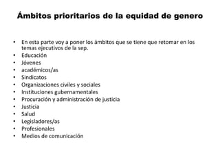 Ámbitos prioritarios de la equidad de genero
• En esta parte voy a poner los ámbitos que se tiene que retomar en los
temas ejecutivos de la sep.
• Educación
• Jóvenes
• académicos/as
• Sindicatos
• Organizaciones civiles y sociales
• Instituciones gubernamentales
• Procuración y administración de justicia
• Justicia
• Salud
• Legisladores/as
• Profesionales
• Medios de comunicación
 