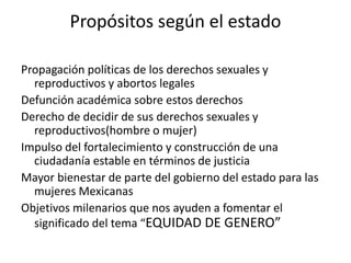 Propósitos según el estado
Propagación políticas de los derechos sexuales y
reproductivos y abortos legales
Defunción académica sobre estos derechos
Derecho de decidir de sus derechos sexuales y
reproductivos(hombre o mujer)
Impulso del fortalecimiento y construcción de una
ciudadanía estable en términos de justicia
Mayor bienestar de parte del gobierno del estado para las
mujeres Mexicanas
Objetivos milenarios que nos ayuden a fomentar el
significado del tema “EQUIDAD DE GENERO”
 