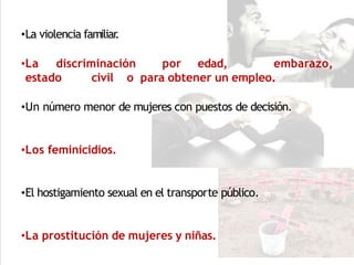 •La violencia familiar
.
•La discriminación por edad, embarazo,
estado civil o para obtener un empleo.
•Un número menor de mujeres con puestos de decisión.
•Los feminicidios.
•El hostigamiento sexual en el transporte público.
•La prostitución de mujeres y niñas.
 
