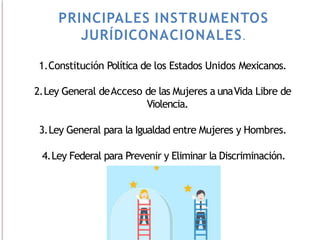 1.Constitución Política de los Estados Unidos Mexicanos.
2.Ley General deAcceso de las Mujeres a unaVida Libre de
Violencia.
3.Ley General para la Igualdad entre Mujeres y Hombres.
4.Ley Federal para Prevenir y Eliminar la Discriminación.
PRINCIPALES INSTRUMENTOS
JURÍDICONACIONALES.
 