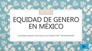 EQUIDAD DE GENERO
EN MÉXICO
La igualdad de género tiene que ser una realidad vivida. –Michelle Bachelet
 