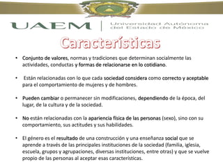 • Conjunto de valores, normas y tradiciones que determinan socialmente las
actividades, conductas y formas de relacionarse en lo cotidiano.
• Están relacionadas con lo que cada sociedad considera como correcto y aceptable
para el comportamiento de mujeres y de hombres.
• Pueden cambiar o permanecer sin modificaciones, dependiendo de la época, del
lugar, de la cultura y de la sociedad.
• No están relacionadas con la apariencia física de las personas (sexo), sino con su
comportamiento, sus actitudes y sus habilidades.
• El género es el resultado de una construcción y una enseñanza social que se
aprende a través de las principales instituciones de la sociedad (familia, iglesia,
escuela, grupos y agrupaciones, diversas instituciones, entre otras) y que se vuelve
propio de las personas al aceptar esas características.
 