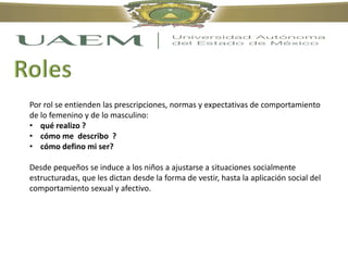 Por rol se entienden las prescripciones, normas y expectativas de comportamiento
de lo femenino y de lo masculino:
• qué realizo ?
• cómo me describo ?
• cómo defino mi ser?
Desde pequeños se induce a los niños a ajustarse a situaciones socialmente
estructuradas, que les dictan desde la forma de vestir, hasta la aplicación social del
comportamiento sexual y afectivo.
 
