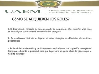CóMO SE ADQUIEREN LOS ROLES?
1. El desarrollo del concepto de genero; a partir de los primeros años los niños y las niñas
se auto asignan correctamente a una de las dos categorías.
2. Se establecen distinciones ligadas al sexo biológico en diferentes dimensiones
psicológicas
3. En la adolescencia media y tardía vuelven a radicalizarse por la presión que ejercen
los iguales, durante la pubertad para que la persona se ajuste al rol de género que le
ha sido asignado
 