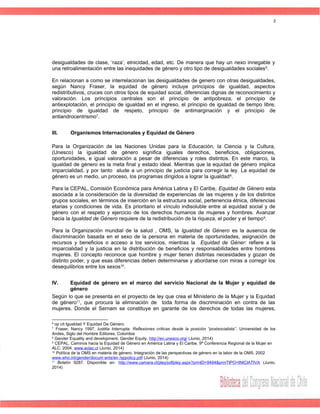 desigualdades de clase, ‘raza’, etnicidad, edad, etc. De manera que hay un nexo innegable y
una retroalimentación entre las inequidades de género y otro tipo de desigualdades sociales6
.
En relacionan a como se interrelacionan las desigualdades de genero con otras desigualdades,
según Nancy Fraser, la equidad de género incluye principios de igualdad, aspectos
redistributivos, cruces con otros tipos de equidad social, diferencias dignas de reconocimiento y
valoración. Los principios centrales son el principio de antipobreza, el principio de
antiexplotación, el principio de igualdad en el ingreso, el principio de igualdad de tiempo libre,
principio de igualdad de respeto, principio de antimarginación y el principio de
antiandrocentrismo7
.
III. Organismos Internacionales y Equidad de Género
Para la Organización de las Naciones Unidas para la Educación, la Ciencia y la Cultura,
(Unesco) la igualdad de género significa iguales derechos, beneficios, obligaciones,
oportunidades, e igual valoración a pesar de diferencias y roles distintos. En este marco, la
igualdad de género es la meta final y estado ideal. Mientras que la equidad de género implica
imparcialidad, y por tanto alude a un principio de justicia para corregir la ley. La equidad de
género es un medio, un proceso, los programas dirigidos a lograr la igualdad8
.
Para la CEPAL, Comisión Económica para América Latina y El Caribe, Equidad de Género esta
asociada a la consideración de la diversidad de experiencias de las mujeres y de los distintos
grupos sociales, en términos de inserción en la estructura social, pertenencia étnica, diferencias
etarias y condiciones de vida. Es prioritario el vínculo indisoluble entre al equidad social y de
género con el respeto y ejercicio de los derechos humanos de mujeres y hombres. Avanzar
hacia la Igualdad de Género requiere de la redistribución de la riqueza, el poder y el tiempo9
.
Para la Organización mundial de la salud , OMS, la Igualdad de Género es la ausencia de
discriminación basada en el sexo de la persona en materia de oportunidades, asignación de
recursos y beneficios o acceso a los servicios, mientras la Equidad de Géner: refiere a la
imparcialidad y la justicia en la distribución de beneficios y responsabilidades entre hombres
mujeres. El concepto reconoce que hombre y mujer tienen distintas necesidades y gozan de
distinto poder, y que esas diferencias deben determinarse y abordarse con miras a corregir los
desequilibrios entre los sexos10
.
IV. Equidad de género en el marco del servicio Nacional de la Mujer y equidad de
género
Según lo que se presenta en el proyecto de ley que crea el Ministerio de la Mujer y la Equidad
de género11
, que procura la eliminación de toda forma de discriminación en contra de las
mujeres. Donde el Sernam se constituye en garante de los derechos de todas las mujeres,
6
op cit Igualdad Y Equidad De Género.
7
Fraser, Nancy 1997. Iustitia Interrupta. Reflexiones críticas desde la posición “postsocialista”. Universidad de los
Andes, Siglo del Hombre Editores, Colombia
8
Gender Equality and development. Gender Equity. http://en.unesco.org/ (Junio, 2014)
9
CEPAL. Caminos hacia la Equidad de Género en América Latina y El Caribe. 9ª Conferencia Regional de la Mujer en
ALC. 2004. www.eclac.cl (Junio, 2014)
10
Política de la OMS en materia de género. Integración de las perspectivas de género en la labor de la OMS. 2002
www.who.int/gender/docum ents/en /sppolicy.pdf (Junio, 2014)
11
Boletín 9287. Disponible en: http://www.camara.cl/pley/pdfpley.aspx?prmID=9494&prmTIPO=INICIATIVA (Junio,
2014)
3
 