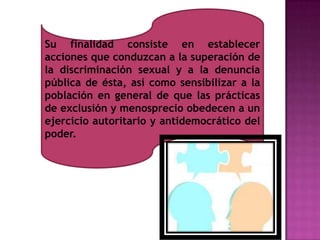 Su finalidad consiste en establecer
acciones que conduzcan a la superación de
la discriminación sexual y a la denuncia
pública de ésta, así como sensibilizar a la
población en general de que las prácticas
de exclusión y menosprecio obedecen a un
ejercicio autoritario y antidemocrático del
poder.
 