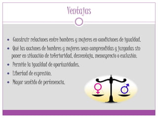 Ventajas
 Construir relaciones entre hombres y mujeres en condiciones de igualdad.
 Qué las acciones de hombres y mujeres sean comprendidas y juzgadas sin
poner en situación de inferioridad, desventaja, menosprecio o exclusión.
 Permite la igualdad de oportunidades.
 Libertad de expresión.
 Mayor sentido de pertenencia.
 