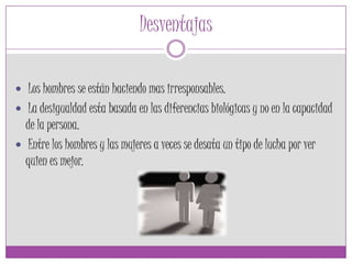 Desventajas
 Los hombres se están haciendo mas irresponsables.
 La desigualdad esta basada en las diferencias biológicas y no en la capacidad
de la persona.
 Entre los hombres y las mujeres a veces se desata un tipo de lucha por ver
quien es mejor.
 