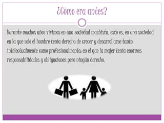 ¿Cómo era antes?
Durante muchos años vivimos en una sociedad machista, esto es, en una sociedad
en la que solo el hombre tenía derecho de crecer y desarrollarse tanto
intelectualmente como profesionalmente; en el que la mujer tenía enormes
responsabilidades y obligaciones pero ningún derecho.
 