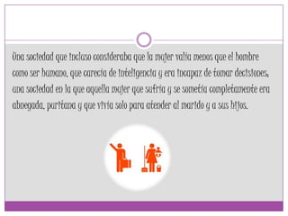 Una sociedad que incluso consideraba que la mujer valía menos que el hombre
como ser humano, que carecía de inteligencia y era incapaz de tomar decisiones;
una sociedad en la que aquella mujer que sufría y se sometía completamente era
abnegada, puritana y que vivía solo para atender al marido y a sus hijos.
 