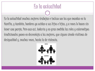 En la actualidad
En la actualidad muchas mujeres trabajan e incluso son las que mandan en la
familia, y también, hombres ya cuidan a sus hijos e hijas, y a veces lo hacen sin
tener una pareja. Pero aun así, todavía y en gran medida las roles y estereotipos
tradicionales ponen en desventaja a las mujeres, que siguen siendo víctimas de
desigualdad y, muchas veces, hasta la de violencia.
 
