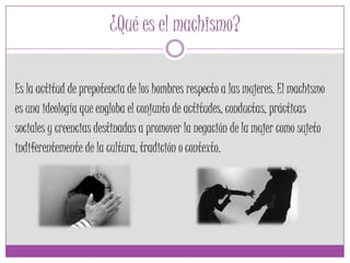 ¿Qué es el machismo?
Es la actitud de prepotencia de los hombres respecto a las mujeres. El machismo
es una ideología que engloba el conjunto de actitudes, conductas, prácticas
sociales y creencias destinadas a promover la negación de la mujer como sujeto
indiferentemente de la cultura, tradición o contexto.
 
