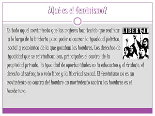 ¿Qué es el feminismo?
Es todo aquel movimiento que las mujeres han tenido que realizar
a lo largo de la historia para poder alcanzar la igualdad política,
social y económica de la que gozaban los hombres. Los derechos de
igualdad que se reivindican son: principales el control de la
propiedad privada, la igualdad de oportunidades en la educación y el trabajo, el
derecho al sufragio o voto libre y la libertad sexual. El feminismo no es un
movimiento en contra del hombre un movimiento contra los hombres es el
hembrismo.
 