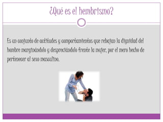 ¿Qué es el hembrismo?
Es un conjunto de actitudes y comportamientos que rebajan la dignidad del
hombre marginándolo y despreciándolo frente la mujer, por el mero hecho de
pertenecer al sexo masculino.
 