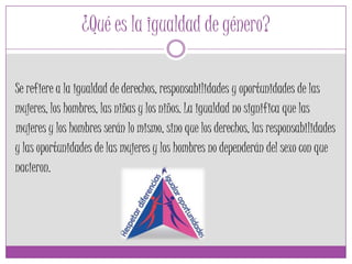 ¿Qué es la igualdad de género?
Se refiere a la igualdad de derechos, responsabilidades y oportunidades de las
mujeres, los hombres, las niñas y los niños. La igualdad no significa que las
mujeres y los hombres serán lo mismo, sino que los derechos, las responsabilidades
y las oportunidades de las mujeres y los hombres no dependerán del sexo con que
nacieron.
 