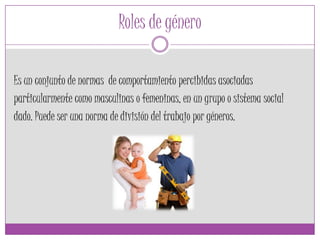 Roles de género
Es un conjunto de normas de comportamiento percibidas asociadas
particularmente como masculinas o femeninas, en un grupo o sistema social
dado. Puede ser una norma de división del trabajo por géneros.
 