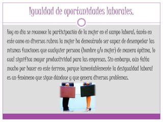 Igualdad de oportunidades laborales.
Hoy en día se reconoce la participación de la mujer en el campo laboral; tanto en
este como en diversos rubros la mujer ha demostrado ser capaz de desempeñar las
mismas funciones que cualquier persona (hombre y/o mujer) de manera óptima, lo
cual significa mayor productividad para las empresas. Sin embargo, aún falta
mucho por hacer en este terreno, porque lamentablemente la desigualdad laboral
es un fenómeno que sigue dándose y que genera diversos problemas.
 