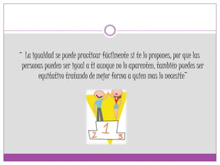 “ La igualdad se puede practicar fácilmente si te lo propones, por que las
personas pueden ser igual a ti aunque no lo aparenten, también puedes ser
equitativo tratando de mejor forma a quien mas lo necesite”
 