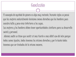 Conclusión
El concepto de equidad de género es algo muy reciente. Durante siglos se pensó
que las mujeres naturalmente teníamos menos derechos que los hombres pues
nuestra talla y peso eran inferiores a los suyos.
Las mujeres y los hombres deben tener oportunidades similares para su desarrollo
social y personal.
Además nadie se tiene que sentir ni mas fuerte o mas débil uno del otro porque
todos somos iguales, todos tenemos los mismos derechos y por lo tanto todos
tenemos que ser tratados de la misma manera.
 