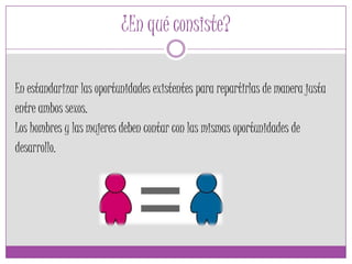 ¿En qué consiste?
En estandarizar las oportunidades existentes para repartirlas de manera justa
entre ambos sexos.
Los hombres y las mujeres deben contar con las mismas oportunidades de
desarrollo.
 