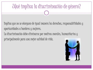 ¿Qué implica la discriminación de género?
Implica que no se otorguen de igual manera los derechos, responsabilidades y
oportunidades a hombres y mujeres.
La discriminación debe eliminarse por motivos morales, humanitarios y
principalmente para una mejor calidad de vida.
 