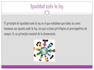 Igualdad ante la ley
El principio de igualdad ante la ley es el que establece que todos los seres
humanos son iguales ante la ley, sin que existan privilegios ni prerrogativas de
sangre. Es un principio esencial de la democracia.
 