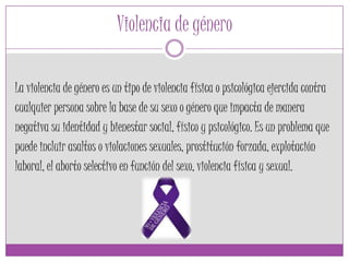 Violencia de género
La violencia de género es un tipo de violencia física o psicológica ejercida contra
cualquier persona sobre la base de su sexo o género que impacta de manera
negativa su identidad y bienestar social, físico y psicológico. Es un problema que
puede incluir asaltos o violaciones sexuales, prostitución forzada, explotación
laboral, el aborto selectivo en función del sexo, violencia física y sexual.
 