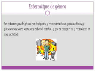 Estereotipos de género
Los estereotipos de género son imágenes y representaciones preconcebidas y
prejuiciosas sobre la mujer y sobre el hombre, y que se comparten y reproducen en
una sociedad.
 